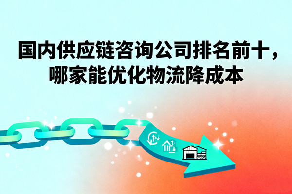 國內(nèi)供應(yīng)鏈咨詢公司排名前十，哪家能優(yōu)化物流降成本？